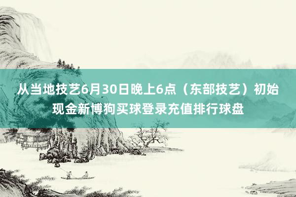 从当地技艺6月30日晚上6点（东部技艺）初始现金新博狗买球登录充值排行球盘