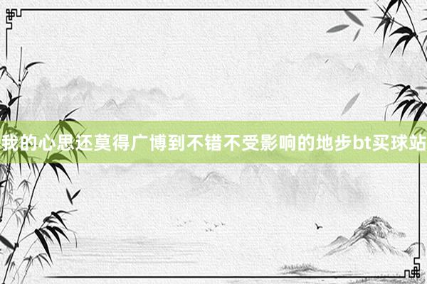 我的心思还莫得广博到不错不受影响的地步bt买球站