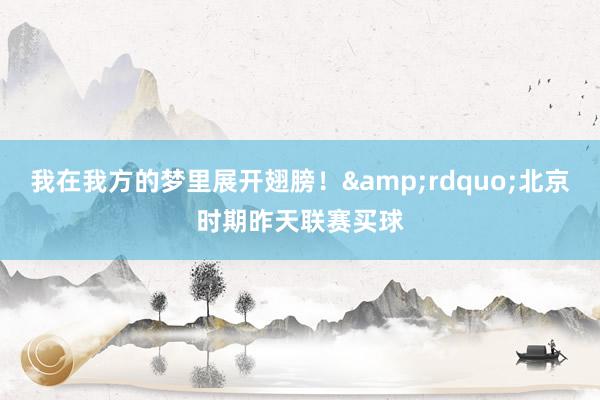 我在我方的梦里展开翅膀！&rdquo;北京时期昨天联赛买球