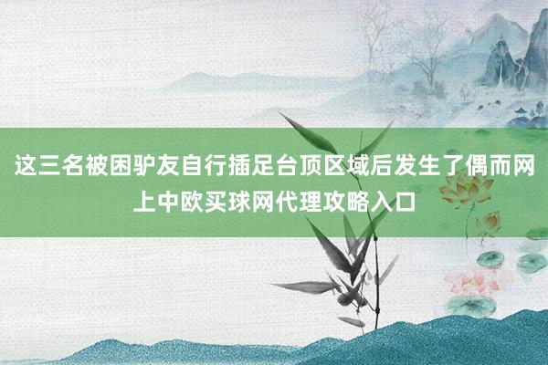 这三名被困驴友自行插足台顶区域后发生了偶而网上中欧买球网代理攻略入口