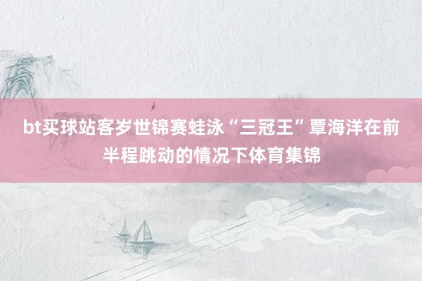 bt买球站客岁世锦赛蛙泳“三冠王”覃海洋在前半程跳动的情况下体育集锦