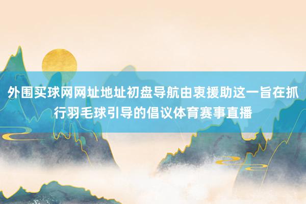 外围买球网网址地址初盘导航由衷援助这一旨在抓行羽毛球引导的倡议体育赛事直播