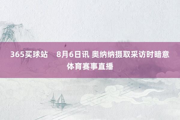 365买球站    8月6日讯 奥纳纳摄取采访时暗意体育赛事直播