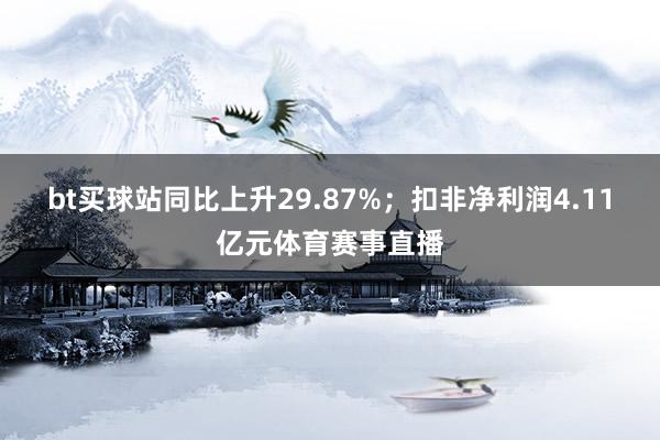 bt买球站同比上升29.87%；扣非净利润4.11亿元体育赛事直播