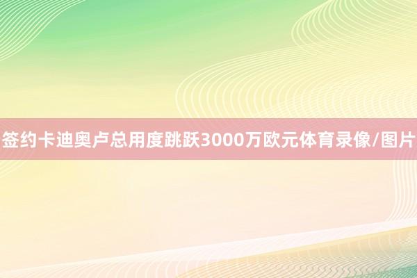 签约卡迪奥卢总用度跳跃3000万欧元体育录像/图片
