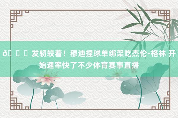 👏发轫较着！穆迪捏球单绑架吃杰伦-格林 开始速率快了不少体育赛事直播