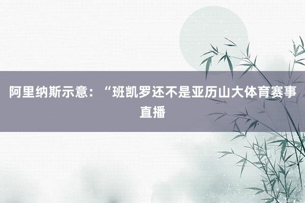 阿里纳斯示意：“班凯罗还不是亚历山大体育赛事直播