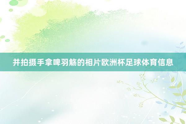 并拍摄手拿啤羽觞的相片欧洲杯足球体育信息