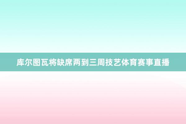 库尔图瓦将缺席两到三周技艺体育赛事直播