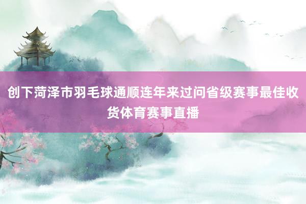 创下菏泽市羽毛球通顺连年来过问省级赛事最佳收货体育赛事直播