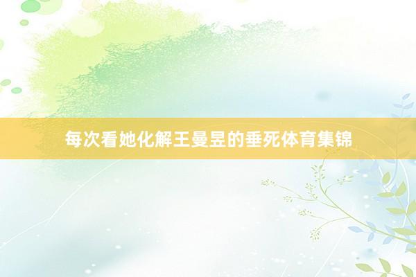 每次看她化解王曼昱的垂死体育集锦