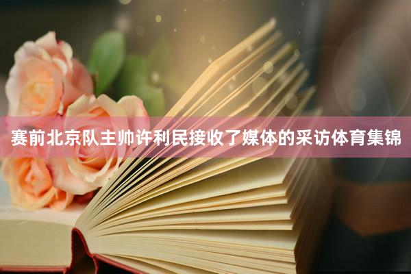 赛前北京队主帅许利民接收了媒体的采访体育集锦