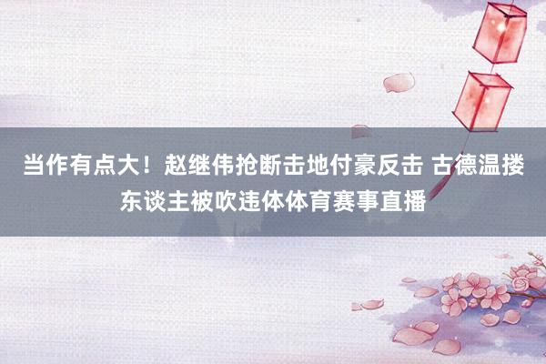 当作有点大！赵继伟抢断击地付豪反击 古德温搂东谈主被吹违体体育赛事直播