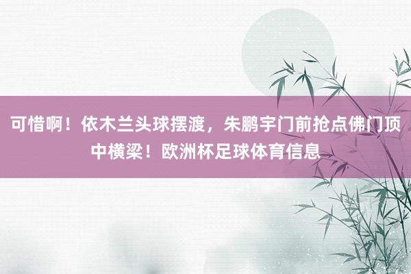 可惜啊！依木兰头球摆渡，朱鹏宇门前抢点佛门顶中横梁！欧洲杯足球体育信息