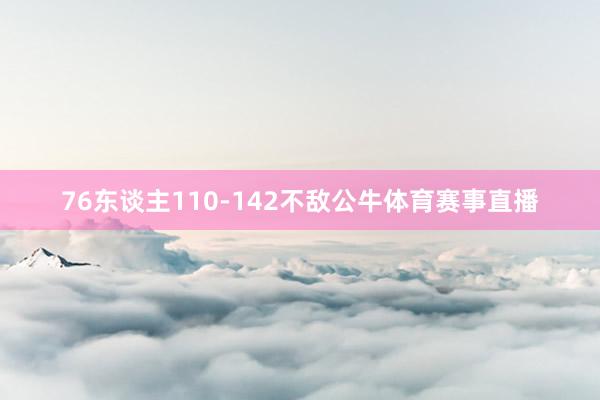 76东谈主110-142不敌公牛体育赛事直播