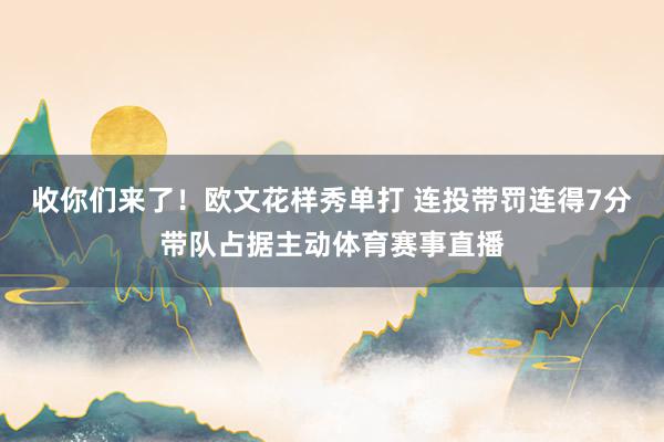 收你们来了！欧文花样秀单打 连投带罚连得7分带队占据主动体育赛事直播