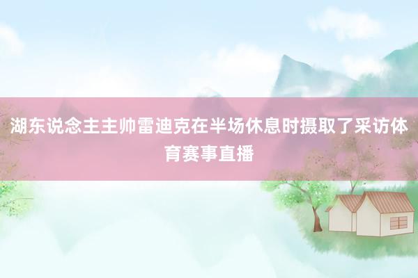 湖东说念主主帅雷迪克在半场休息时摄取了采访体育赛事直播